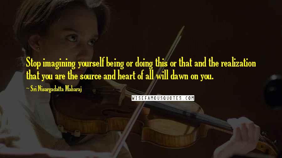 Sri Nisargadatta Maharaj Quotes: Stop imagining yourself being or doing this or that and the realization that you are the source and heart of all will dawn on you.
