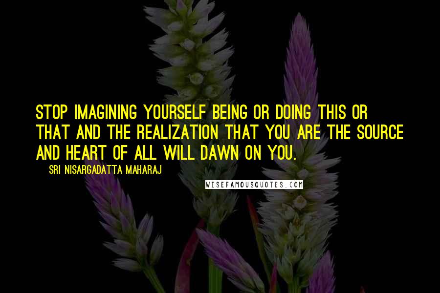 Sri Nisargadatta Maharaj Quotes: Stop imagining yourself being or doing this or that and the realization that you are the source and heart of all will dawn on you.
