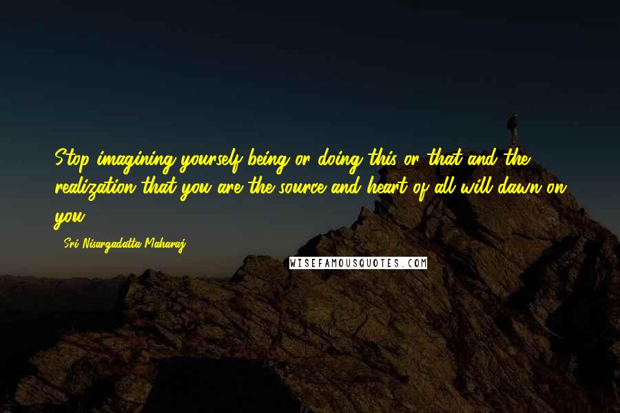 Sri Nisargadatta Maharaj Quotes: Stop imagining yourself being or doing this or that and the realization that you are the source and heart of all will dawn on you.