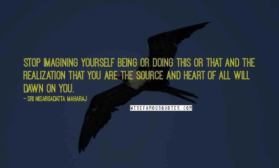 Sri Nisargadatta Maharaj Quotes: Stop imagining yourself being or doing this or that and the realization that you are the source and heart of all will dawn on you.