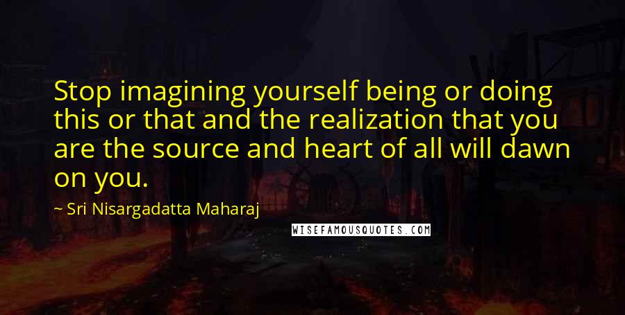 Sri Nisargadatta Maharaj Quotes: Stop imagining yourself being or doing this or that and the realization that you are the source and heart of all will dawn on you.