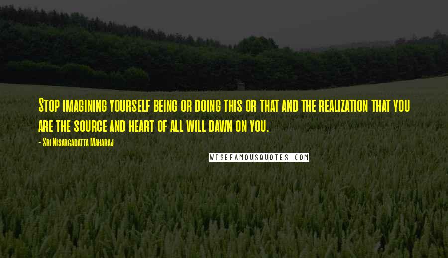 Sri Nisargadatta Maharaj Quotes: Stop imagining yourself being or doing this or that and the realization that you are the source and heart of all will dawn on you.