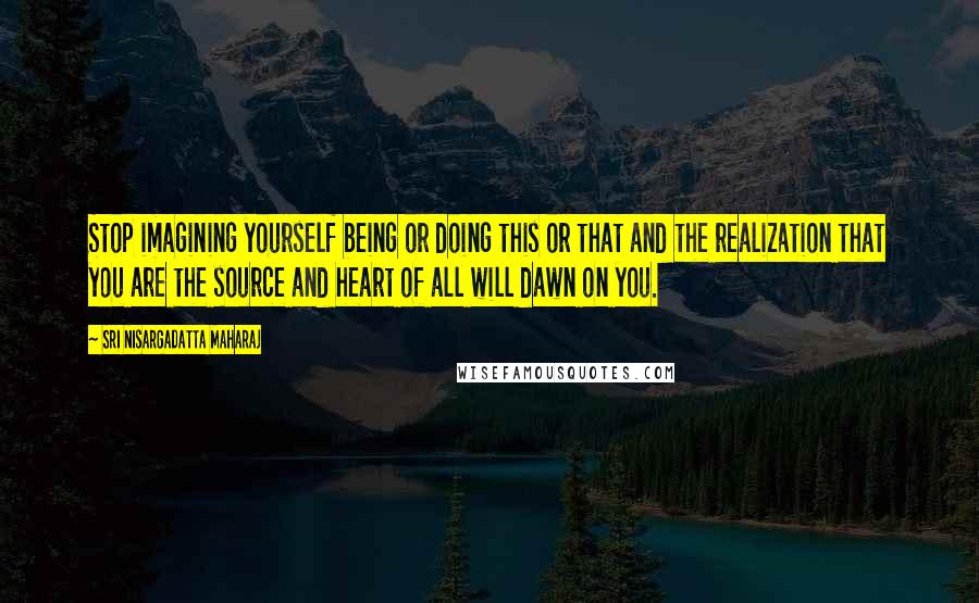 Sri Nisargadatta Maharaj Quotes: Stop imagining yourself being or doing this or that and the realization that you are the source and heart of all will dawn on you.