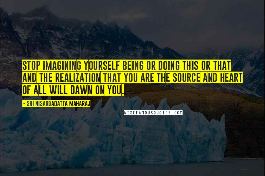 Sri Nisargadatta Maharaj Quotes: Stop imagining yourself being or doing this or that and the realization that you are the source and heart of all will dawn on you.