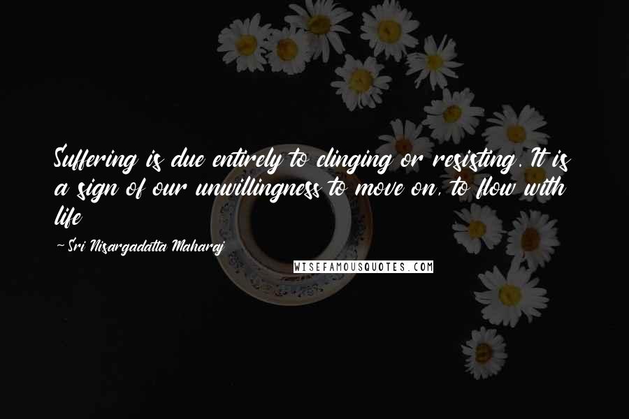 Sri Nisargadatta Maharaj Quotes: Suffering is due entirely to clinging or resisting. It is a sign of our unwillingness to move on, to flow with life