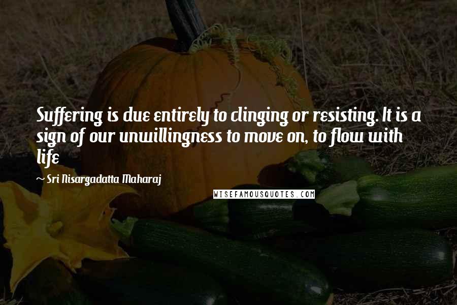 Sri Nisargadatta Maharaj Quotes: Suffering is due entirely to clinging or resisting. It is a sign of our unwillingness to move on, to flow with life