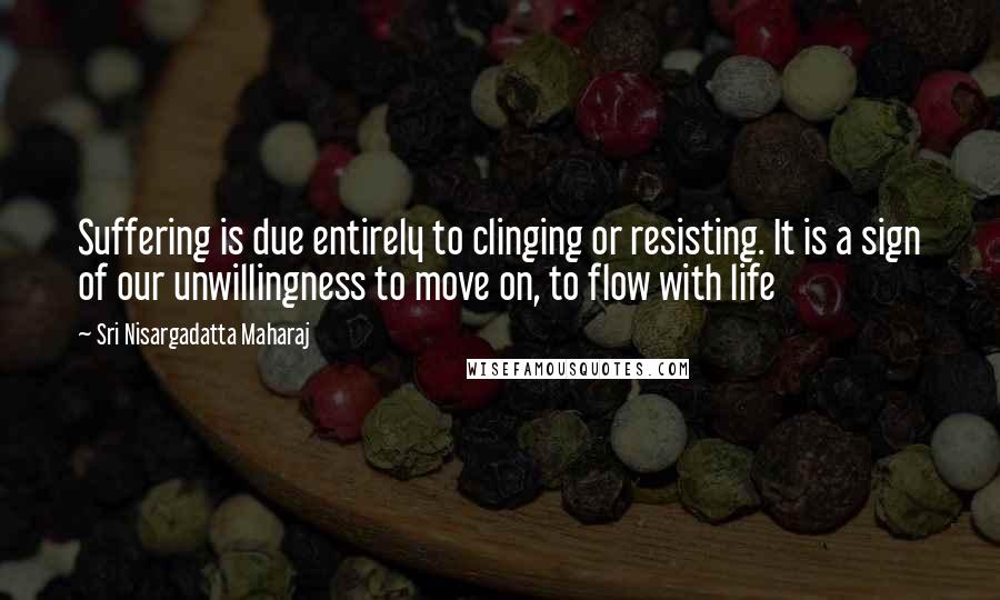 Sri Nisargadatta Maharaj Quotes: Suffering is due entirely to clinging or resisting. It is a sign of our unwillingness to move on, to flow with life