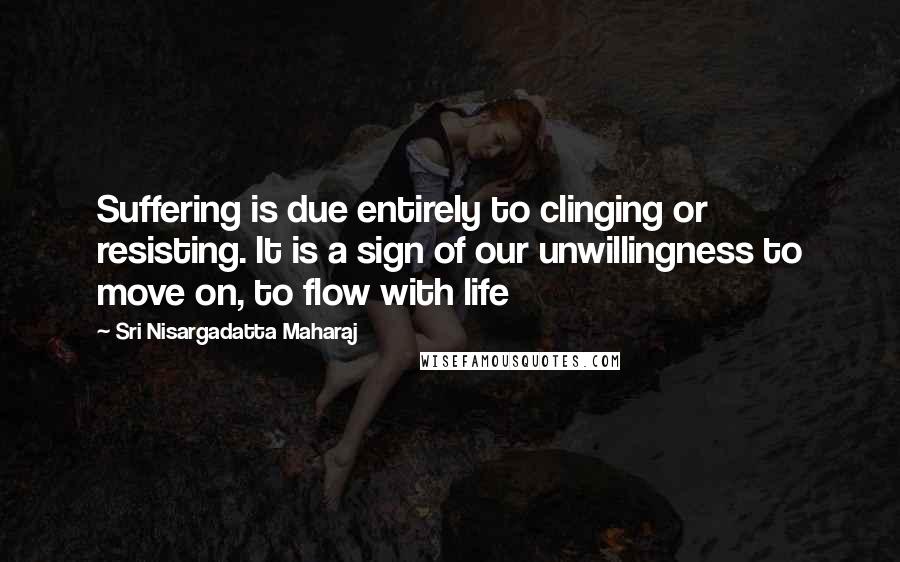 Sri Nisargadatta Maharaj Quotes: Suffering is due entirely to clinging or resisting. It is a sign of our unwillingness to move on, to flow with life