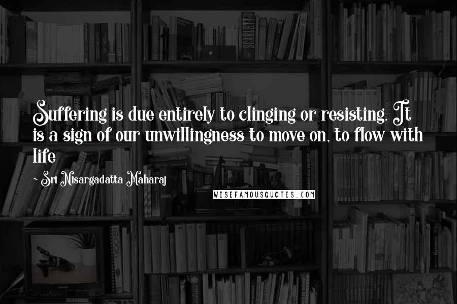 Sri Nisargadatta Maharaj Quotes: Suffering is due entirely to clinging or resisting. It is a sign of our unwillingness to move on, to flow with life