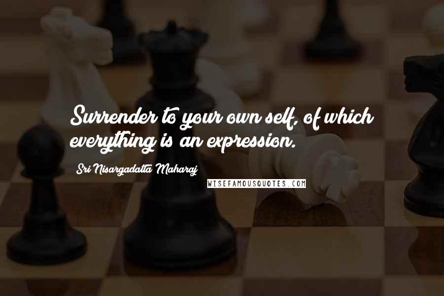 Sri Nisargadatta Maharaj Quotes: Surrender to your own self, of which everything is an expression.