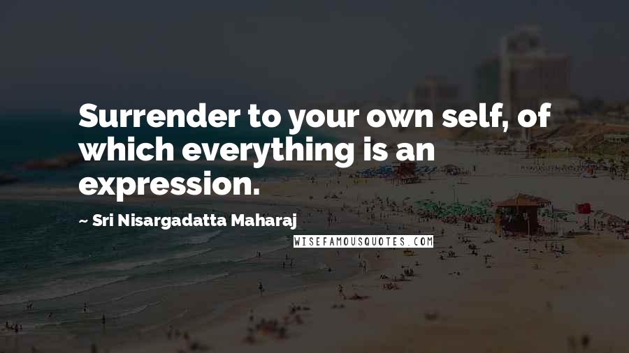 Sri Nisargadatta Maharaj Quotes: Surrender to your own self, of which everything is an expression.