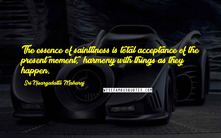 Sri Nisargadatta Maharaj Quotes: The essence of saintliness is total acceptance of the present moment, harmony with things as they happen.