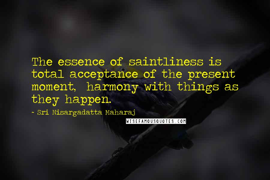 Sri Nisargadatta Maharaj Quotes: The essence of saintliness is total acceptance of the present moment, harmony with things as they happen.