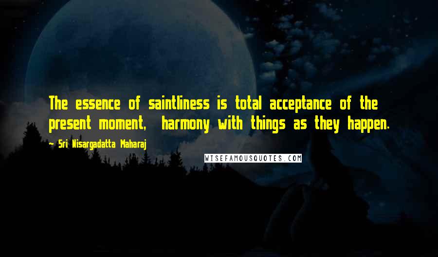 Sri Nisargadatta Maharaj Quotes: The essence of saintliness is total acceptance of the present moment, harmony with things as they happen.