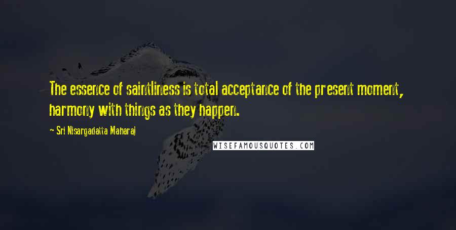 Sri Nisargadatta Maharaj Quotes: The essence of saintliness is total acceptance of the present moment, harmony with things as they happen.