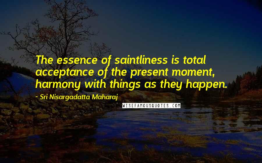 Sri Nisargadatta Maharaj Quotes: The essence of saintliness is total acceptance of the present moment, harmony with things as they happen.
