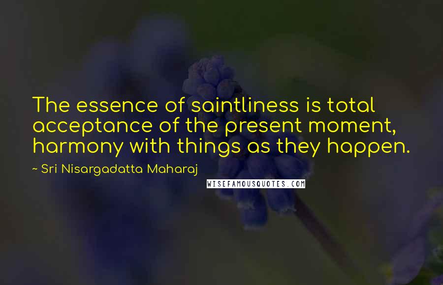 Sri Nisargadatta Maharaj Quotes: The essence of saintliness is total acceptance of the present moment, harmony with things as they happen.