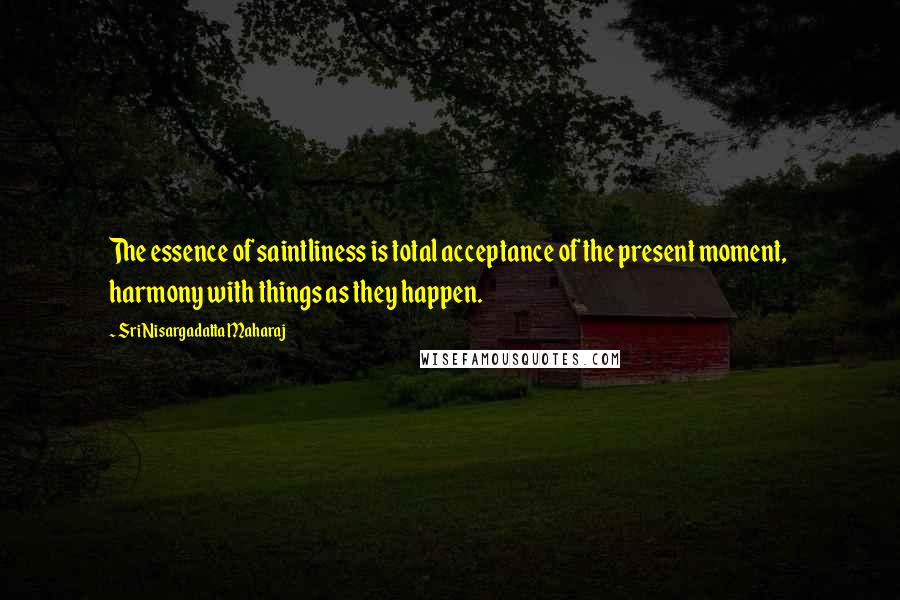 Sri Nisargadatta Maharaj Quotes: The essence of saintliness is total acceptance of the present moment, harmony with things as they happen.