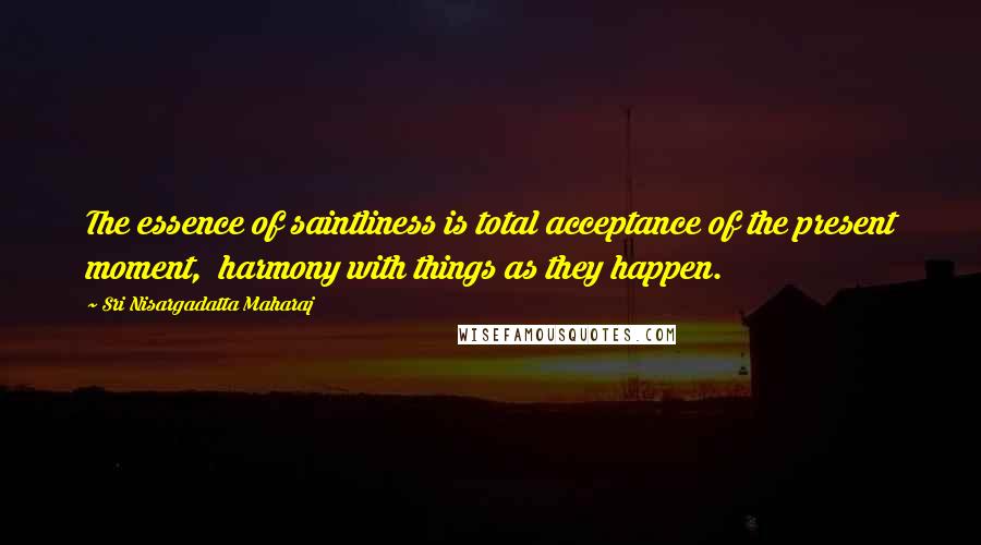 Sri Nisargadatta Maharaj Quotes: The essence of saintliness is total acceptance of the present moment, harmony with things as they happen.