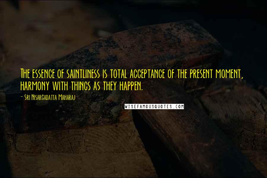Sri Nisargadatta Maharaj Quotes: The essence of saintliness is total acceptance of the present moment, harmony with things as they happen.