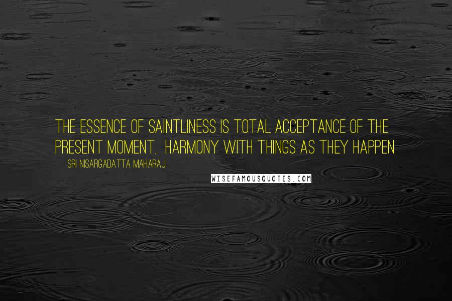 Sri Nisargadatta Maharaj Quotes: The essence of saintliness is total acceptance of the present moment, harmony with things as they happen.