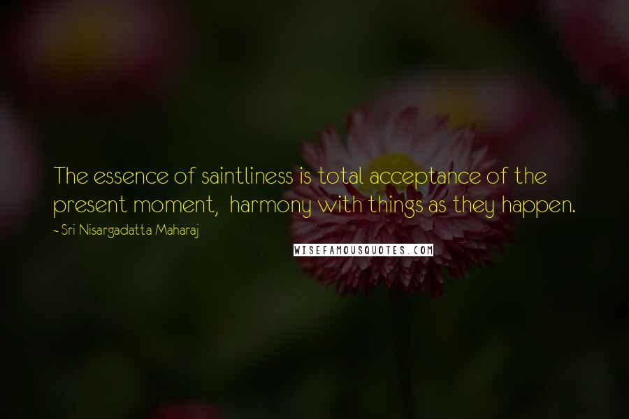 Sri Nisargadatta Maharaj Quotes: The essence of saintliness is total acceptance of the present moment, harmony with things as they happen.