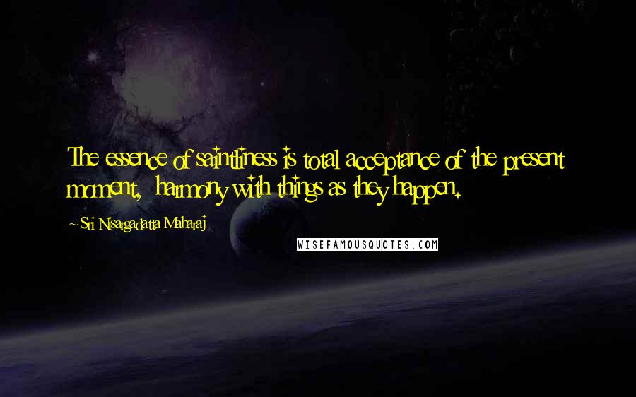 Sri Nisargadatta Maharaj Quotes: The essence of saintliness is total acceptance of the present moment, harmony with things as they happen.