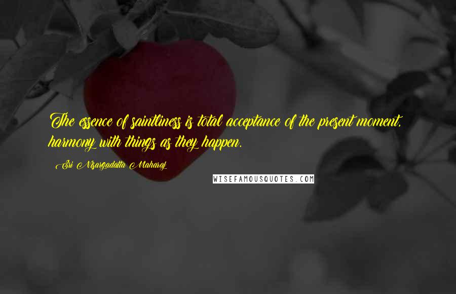 Sri Nisargadatta Maharaj Quotes: The essence of saintliness is total acceptance of the present moment, harmony with things as they happen.