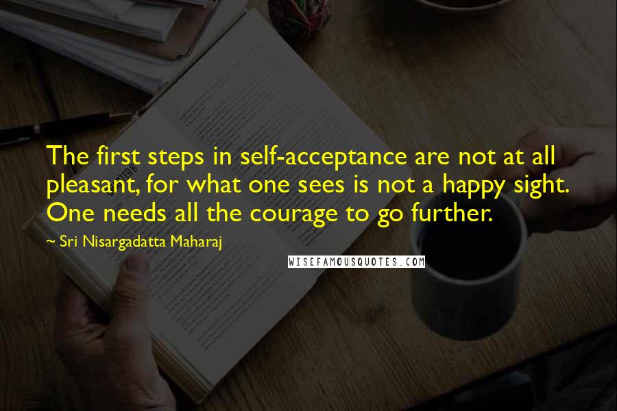 Sri Nisargadatta Maharaj Quotes: The first steps in self-acceptance are not at all pleasant, for what one sees is not a happy sight. One needs all the courage to go further.