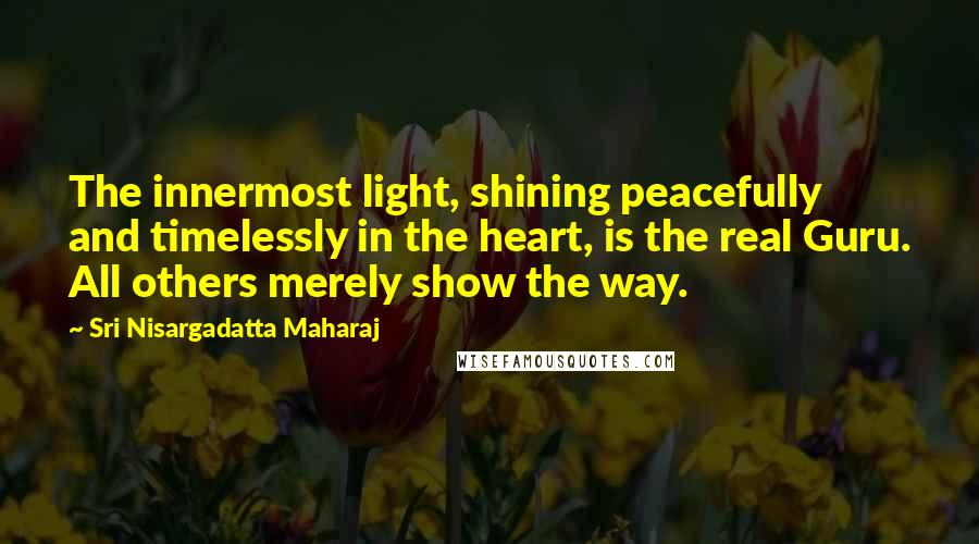 Sri Nisargadatta Maharaj Quotes: The innermost light, shining peacefully and timelessly in the heart, is the real Guru. All others merely show the way.