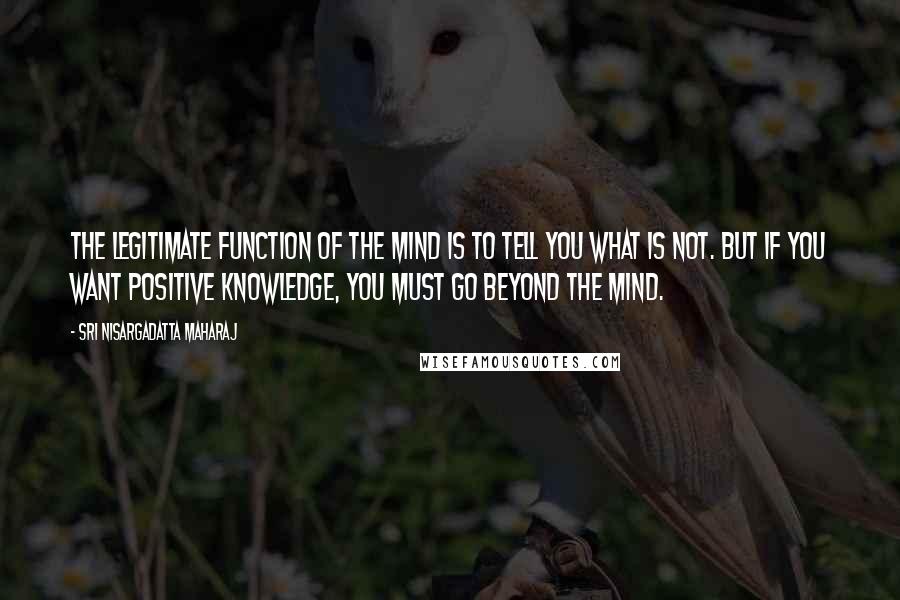 Sri Nisargadatta Maharaj Quotes: The legitimate function of the mind is to tell you what is not. But if you want positive knowledge, you must go beyond the mind.