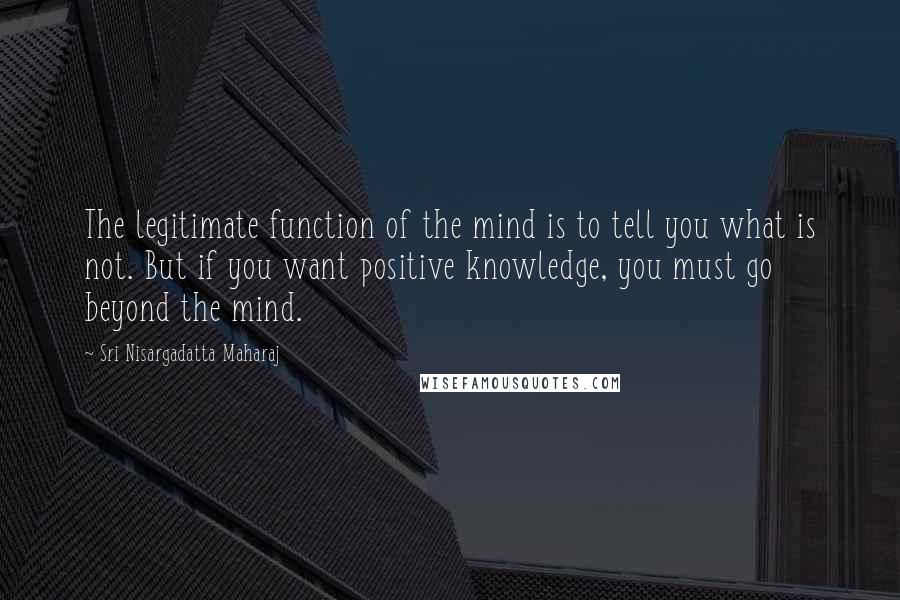 Sri Nisargadatta Maharaj Quotes: The legitimate function of the mind is to tell you what is not. But if you want positive knowledge, you must go beyond the mind.