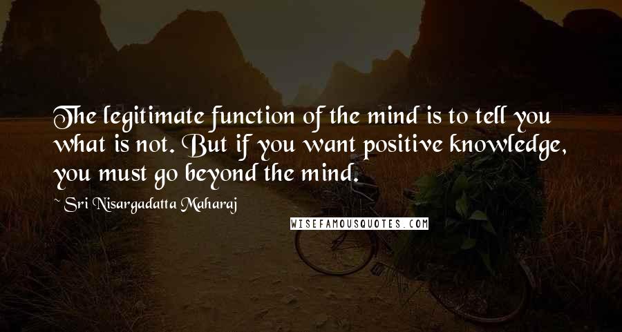 Sri Nisargadatta Maharaj Quotes: The legitimate function of the mind is to tell you what is not. But if you want positive knowledge, you must go beyond the mind.