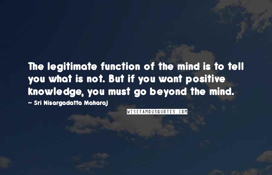 Sri Nisargadatta Maharaj Quotes: The legitimate function of the mind is to tell you what is not. But if you want positive knowledge, you must go beyond the mind.