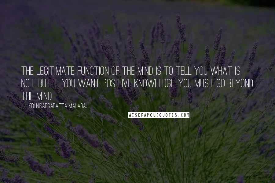 Sri Nisargadatta Maharaj Quotes: The legitimate function of the mind is to tell you what is not. But if you want positive knowledge, you must go beyond the mind.