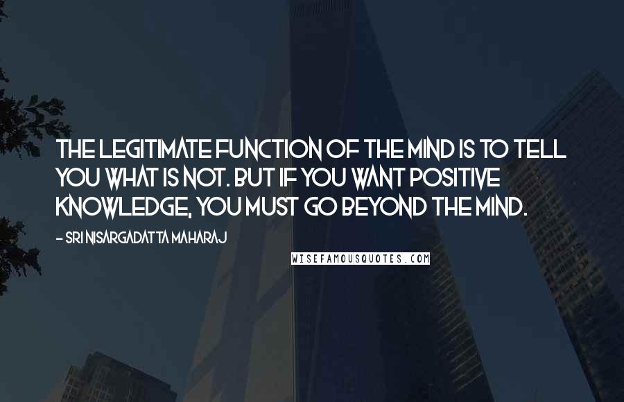 Sri Nisargadatta Maharaj Quotes: The legitimate function of the mind is to tell you what is not. But if you want positive knowledge, you must go beyond the mind.