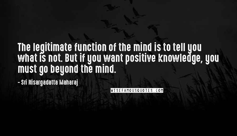 Sri Nisargadatta Maharaj Quotes: The legitimate function of the mind is to tell you what is not. But if you want positive knowledge, you must go beyond the mind.