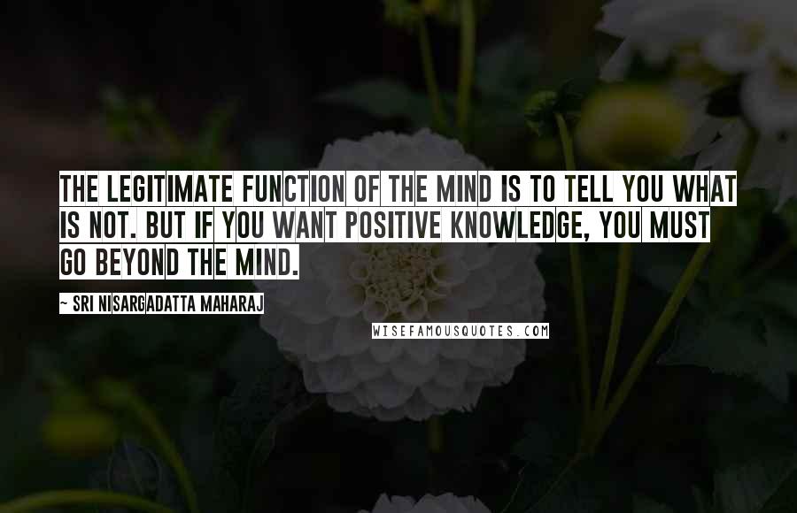 Sri Nisargadatta Maharaj Quotes: The legitimate function of the mind is to tell you what is not. But if you want positive knowledge, you must go beyond the mind.