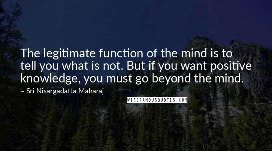 Sri Nisargadatta Maharaj Quotes: The legitimate function of the mind is to tell you what is not. But if you want positive knowledge, you must go beyond the mind.