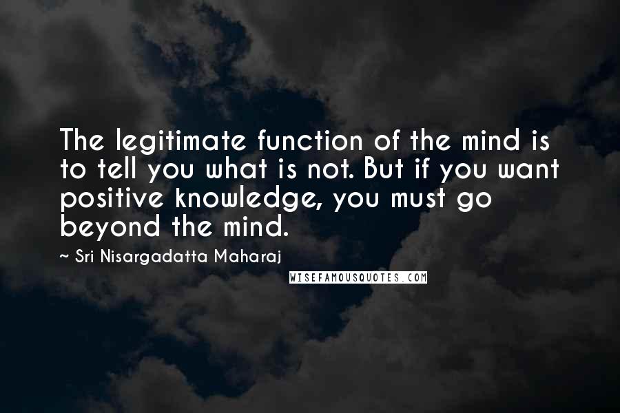 Sri Nisargadatta Maharaj Quotes: The legitimate function of the mind is to tell you what is not. But if you want positive knowledge, you must go beyond the mind.