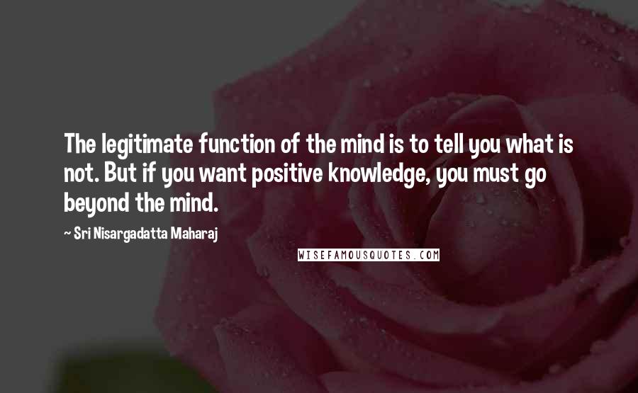 Sri Nisargadatta Maharaj Quotes: The legitimate function of the mind is to tell you what is not. But if you want positive knowledge, you must go beyond the mind.