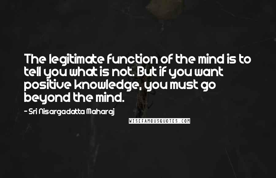 Sri Nisargadatta Maharaj Quotes: The legitimate function of the mind is to tell you what is not. But if you want positive knowledge, you must go beyond the mind.