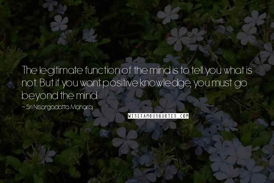 Sri Nisargadatta Maharaj Quotes: The legitimate function of the mind is to tell you what is not. But if you want positive knowledge, you must go beyond the mind.