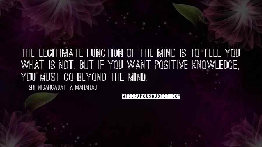 Sri Nisargadatta Maharaj Quotes: The legitimate function of the mind is to tell you what is not. But if you want positive knowledge, you must go beyond the mind.