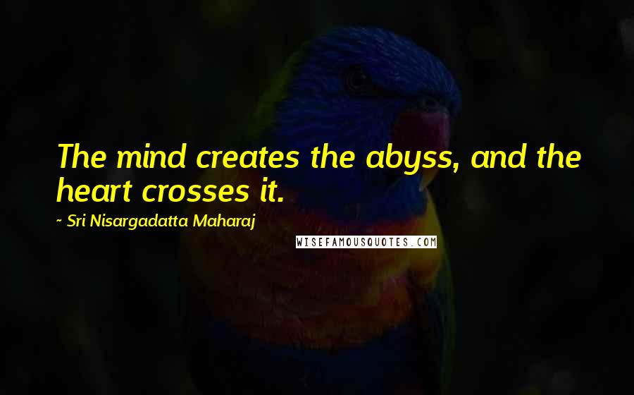 Sri Nisargadatta Maharaj Quotes: The mind creates the abyss, and the heart crosses it.