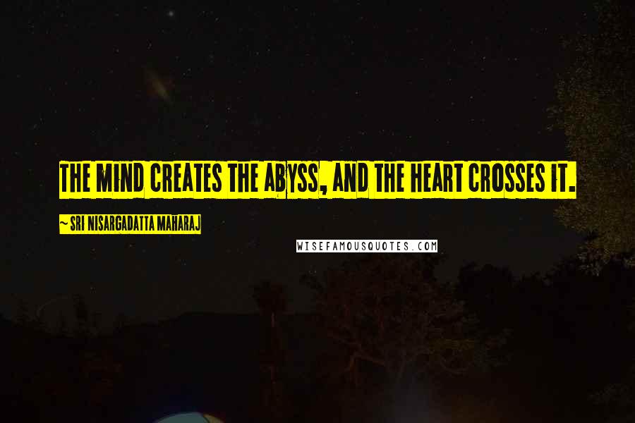 Sri Nisargadatta Maharaj Quotes: The mind creates the abyss, and the heart crosses it.