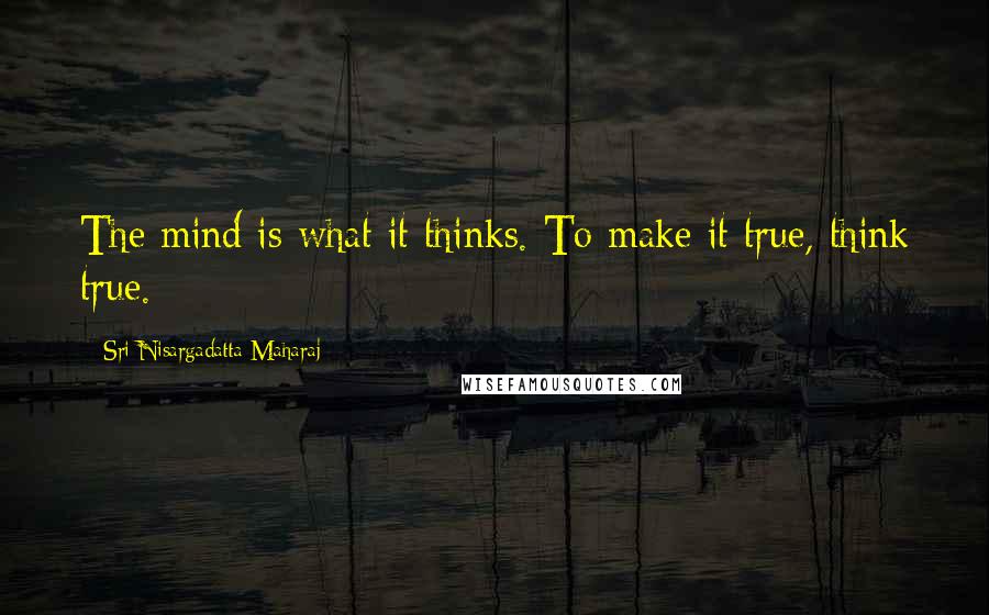 Sri Nisargadatta Maharaj Quotes: The mind is what it thinks. To make it true, think true.