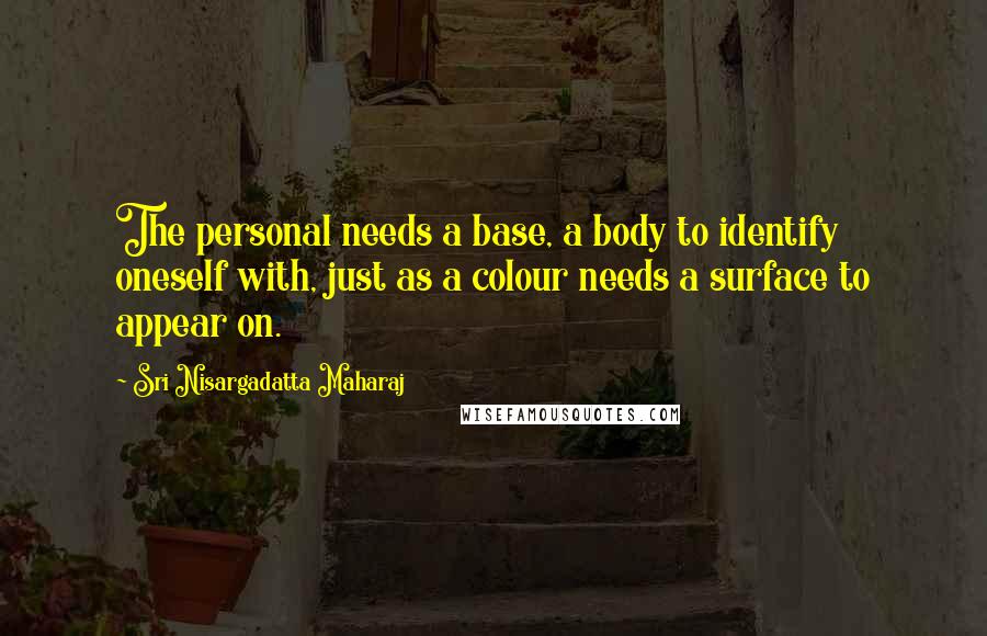 Sri Nisargadatta Maharaj Quotes: The personal needs a base, a body to identify oneself with, just as a colour needs a surface to appear on.