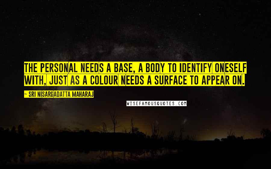 Sri Nisargadatta Maharaj Quotes: The personal needs a base, a body to identify oneself with, just as a colour needs a surface to appear on.