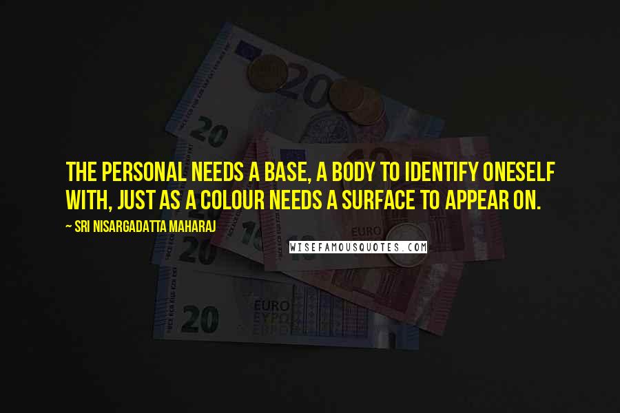 Sri Nisargadatta Maharaj Quotes: The personal needs a base, a body to identify oneself with, just as a colour needs a surface to appear on.